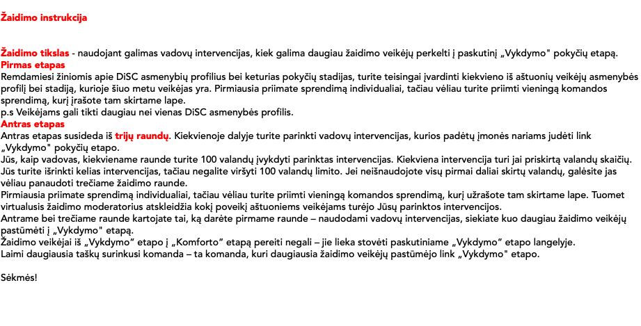 &nbsp;Žaidimo instrukcija Žaidimo tikslas - naudojant galimas vadovų intervencijas, kiek galima daugiau žaidimo veikėjų perkelti į paskutinį „Vykdymo" pokyčių etapą. Pirmas etapas Remdamiesi žiniomis apie DiSC asmenybių profilius bei keturias pokyčių stadijas, turite teisingai įvardinti kiekvieno iš aštuonių veikėjų asmenybės profilį bei stadiją, kurioje šiuo metu veikėjas yra. Pirmiausia priimate sprendimą individualiai, tačiau vėliau turite priimti vieningą komandos sprendimą, kurį įrašote tam skirtame lape. p.s Veikėjams gali tikti daugiau nei vienas DiSC asmenybės profilis. Antras etapas Antras etapas susideda iš trijų raundų. Kiekvienoje dalyje turite parinkti vadovų intervencijas, kurios padėtų įmonės nariams judėti link „Vykdymo" pokyčių etapo. Jūs, kaip vadovas, kiekviename raunde turite 100 valandų įvykdyti parinktas intervencijas. Kiekviena intervencija turi jai priskirtą valandų skaičių. Jūs turite išrinkti kelias intervencijas, tačiau negalite viršyti 100 valandų limito. Jei neišnaudojote visų pirmai daliai skirtų valandų, galėsite jas vėliau panaudoti trečiame žaidimo raunde. Pirmiausia priimate sprendimą individualiai, tačiau vėliau turite priimti vieningą komandos sprendimą, kurį užrašote tam skirtame lape. Tuomet virtualusis žaidimo moderatorius atskleidžia kokį poveikį aštuoniems veikėjams turėjo Jūsų parinktos intervencijos. Antrame bei trečiame raunde kartojate tai, ką darėte pirmame raunde – naudodami vadovų intervencijas, siekiate kuo daugiau žaidimo veikėjų pastūmėti į „Vykdymo" etapą. Žaidimo veikėjai iš „Vykdymo“ etapo į „Komforto“ etapą pereiti negali – jie lieka stovėti paskutiniame „Vykdymo“ etapo langelyje. Laimi daugiausia taškų surinkusi komanda – ta komanda, kuri daugiausia žaidimo veikėjų pastūmėjo link „Vykdymo" etapo. Sėkmės! 