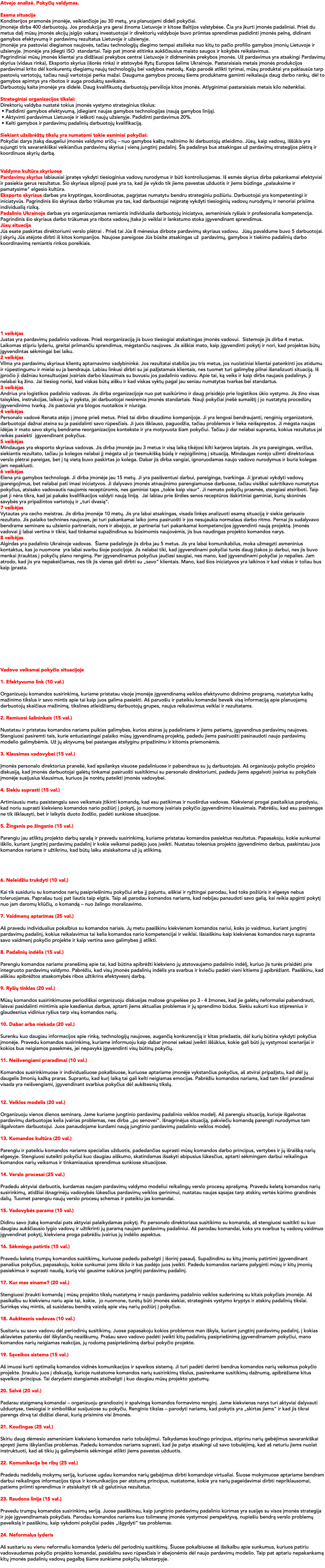 Atvejo analizė. Pokyčių valdymas. Esama situacija Konditerijos pramonės įmonėje, veikiančioje jau 30 metų, yra planuojami dideli pokyčiai. Įmonėje dirba 400 darbuotojų. Jos produkcija yra gerai žinoma Lietuvoje ir kitose Baltijos valstybėse. Čia yra įkurti įmonės padaliniai. Prieš du metus dalį mūsų įmonės akcijų įsigijo vakarų investuotojai ir direktorių valdyboje buvo priimtas sprendimas padidinti įmonės pelną, didinant gamybos efektyvumą ir pardavimų rezultatus Lietuvoje ir užsienyje. Įmonėje yra pastoviai diegiamos naujovės, tačiau technologijų diegimo tempai atsilieka nuo kitų to pačio profilio gamybos įmonių Lietuvoje ir užsienyje. Įmonėje yra įdiegti ISO standartai. Taip pat įmonė atitinka aukščiausius maisto saugos ir kokybės reikalavimus. Pagrindiniai mūsų įmonės klientai yra didžiausi prekybos centrai Lietuvoje ir didmeninės prekybos įmonės. Už pardavimus yra atsakingi Pardavimų skyrius (vidaus rinka), Eksporto skyrius (išorės rinka) ir atstovybė Rytų Europos šalims Ukrainoje. Pastaraisiais metais įmonės produkcijos pardavimai krito dėl konkurentų diegiamų naujų technologijų bei vadybos metodų. Kaip parodė atlikti tyrimai, mūsų produktai yra paklausūs tarp pastovių vartotojų, tačiau nauji vartotojai perka mažai. Dauguma gamybos procesų šiems produktams gaminti reikalauja daug darbo rankų, dėl to gamybos apimtys yra ribotos ir auga produktų savikaina. Darbuotojų kaita įmonėje yra didelė. Daug kvalifikuotų darbuotojų pervilioja kitos įmonės. Atlyginimai pastaraisiais metais kilo neženkliai. Strateginiai organizacijos tikslai: Direktorių valdyba nustatė tokius įmonės vystymo strateginius tikslus: • Padidinti gamybos efektyvumą, įdiegiant naujas gamybos technologijas (naują gamybos liniją). • Aktyvinti pardavimus Lietuvoje ir ieškoti naujų užsienyje. Padidinti pardavimus 20%. • Kelti gamybos ir pardavimų padalinių darbuotojų kvalifikaciją. Siekiant užsibrėžtų tikslų yra numatomi tokie esminiai pokyčiai: Pokyčiai darys įtaką daugeliui įmonės valdymo sričių – nuo gamybos kaštų mažinimo iki darbuotojų atleidimo. Jūsų, kaip vadovų, iššūkis yra sujungti tris savarankiškai veikiančius pardavimų skyrius į vieną jungtinį padalinį. Šis padalinys bus atsakingas už pardavimų strategijos plėtrą ir koordinuos skyrių darbą. Valdymo kultūra skyriuose Pardavimų skyrius labiausiai įpratęs vykdyti tiesioginius vadovų nurodymus ir būti kontroliuojamas. Iš esmės skyrius dirba pakankamai efektyviai ir pasiekia gerus rezultatus. Šio skyriaus silpnoji pusė yra ta, kad jie vykdo tik jiems pavestas užduotis ir jiems būdinga „palauksime ir pamatysime“ elgesio kultūra. Eksporto skyriaus darbas yra kryptingas, koordinuotas, pagrįstas numatytu bendru strateginiu požiūriu. Darbuotojai yra kompetentingi ir iniciatyvūs. Pagrindinis šio skyriaus darbo trūkumas yra tas, kad darbuotojai neįpratę vykdyti tiesioginių vadovų nurodymų ir nenoriai prisiima individualią riziką. Padalinio Ukrainoje darbas yra organizuojamas remiantis individualia darbuotojų iniciatyva, asmeniniais ryšiais ir profesionalia kompetencija. Pagrindinis šio skyriaus darbo trūkumas yra ribota vadovų įtaka jo veiklai ir lankstumo stoka įgyvendinant sprendimus. Jūsų situacija Jūs esate paskirtas direktoriumi verslo plėtrai . Prieš tai Jūs 8 mėnesius dirbote pardavimų skyriaus vadovu. Jūsų pavaldume buvo 5 darbuotojai. Į skyrių Jūs atėjote dirbti iš kitos kompanijos. Naujose pareigose Jūs būsite atsakingas už pardavimų, gamybos ir tiekimo padalinių darbo koordinavimą remiantis rinkos poreikiais. 1 veikėjas Justas yra pardavimų padalinio vadovas. Prieš reorganizaciją jis buvo tiesiogiai atskaitingas įmonės vadovui. Sistemoje jis dirba 4 metus. Laikomas stipriu lyderiu, greitai priimančiu sprendimus, mėgstančiu naujoves. Jis aiškiai mato, kaip įgyvendinti pokytį ir nori, kad projektas būtų įgyvendintas sėkmingai bei laiku. 2 veikėjas Vilma yra pardavimų skyriaus klientų aptarnavimo vadybininkė. Jos rezultatai stabilūs jau tris metus, jos nuolatiniai klientai patenkinti jos atidumu ir rūpestingumu ir mielai su ja bendrauja. Labiau linkusi dirbti su jai pažįstamais klientais, nes tuomet turi galimybę pilnai išanalizuoti situaciją. Iš įpročio ji dažniau konsultuojasi įvairiais darbo klausimais su buvusiu jos padalinio vadovu. Apie tai, ką veiks ir kaip dirbs naujasis padalinys, ji nelabai ką žino. Jai tiesiog norisi, kad viskas būtų aišku ir kad viskas vyktų pagal jau seniau numatytas tvarkas bei standartus. 3 veikėjas Andrius yra logistikos padalinio vadovas. Jis dirba organizacijoje nuo pat susikūrimo ir daug prisidėjo prie logistikos ūkio vystymo. Jis žino visas taisykles, instrukcijas, laikosi jų ir pyksta, jei darbuotojai nesiremia įmonės standartais. Nauji pokyčiai įnešė sumaištį į jo nustatytą procedūrų įgyvendinimo tvarką. Jis pastoviai yra blogos nuotaikos ir niurzga. 4 veikėjas Personalo vadovė Renata atėjo į įmonę prieš metus. Prieš tai dirbo draudimo kompanijoje. Ji yra lengvai bendraujanti, renginių organizatorė, darbuotojai dažnai ateina su ja pasidalinti savo rūpesčiais. Ji juos išklauso, paguodžia, tačiau problemos ir lieka neišspręstos. Ji mėgsta naujas idėjas ir mato savo skyrių bendrame reorganizacijos kontekste ir yra motyvuota šiam pokyčiui. Tačiau ji dar nelabai supranta, kokius rezultatus jai reikės pasiekti įgyvendinant pokyčius. 5 veikėjas Mindaugas yra eksporto skyriaus vadovas. Jis dirba įmonėje jau 3 metus ir visą laiką tikėjosi kilti karjeros laiptais. Jis yra pareigingas, veržlus, siekiantis rezultato, tačiau jo kolegos nelabai jį mėgsta už jo tiesmukišką būdą ir neįsigilinimą į situaciją. Mindaugas norėjo užimti direktoriaus verslo plėtrai pareigas, bet į tą vietą buvo paskirtas jo kolega. Dabar jis dirba vangiai, ignoruodamas naujo vadovo nurodymus ir buria kolegas jam nepaklusti. 6 veikėjas Elena yra gamybos technologė. Ji dirba įmonėje jau 15 metų. Ji yra pasišventusi darbui, pareiginga, tvarkinga. Ji įpratusi vykdyti vadovų įpareigojimus, bet nelabai pati imasi iniciatyvos. Ji dalyvavo įmonės atnaujinimo parengiamuose darbuose, tačiau visiškai sukritikavo numatytus pokyčius, atsisako vadovautis naujomis receptūromis, nes gaminiai taps „tokie kaip visur“. Ji nemato pokyčių prasmės, stengiasi atsiriboti. Taip pat ji nėra tikra, kad jai pakaks kvalifikacijos valdyti naują liniją. Jai labiau prie širdies senos receptūros išskirtiniai gaminiai, kurių skoninės savybės yra pripažintos vartotojų ir „turi dvasią“. 7 veikėjas Vytautas yra cecho meistras. Jis dirba įmonėje 10 metų. Jis yra labai atsakingas, visada linkęs analizuoti esamą situaciją ir siekia geriausio rezultato. Jis palaiko technines naujoves, jei turi pakankamai laiko joms pasiruošti ir jos nesujaukia normalaus darbo ritmo. Pernai jis sudalyvavo bendrame seminare su užsienio partneriais, nors ir abejojo, ar partneriai turi pakankamai kompetencijos įgyvendinti naują projektą. Įmonės vadovai jį labai vertina ir tikisi, kad tinkamai supažindinus su būsimomis naujovėmis, jis bus naudingas projekto komandos narys. 8 veikėjas Algirdas yra padalinio Ukrainoje vadovas. Šiame padalinyje jis dirba jau 5 metus. Jis yra labai komunikabilus, moka užmegzti asmeninius kontaktus, kas jo nuomone yra labai svarbu šioje pozicijoje. Jis nelabai tiki, kad įgyvendinami pokyčiai turės daug įtakos jo darbui, nes jis buvo menkai įtrauktas į pokyčių plano rengimą. Per įgyvendinamus pokyčius jaučiasi saugiai, nes mano, kad įgyvendinami pokyčiai jo nepalies. Jam atrodo, kad jis yra nepakeičiamas, nes tik jis vienas gali dirbti su „savo“ klientais. Mano, kad šios iniciatyvos yra laikinos ir kad viskas ir toliau bus kaip įprasta. Vadovo veiksmai pokyčio situacijoje 1. Efektyvumo link (10 val.) Organizuoju komandos susirinkimą, kuriame pristatau visoje įmonėje įgyvendinamą veiklos efektyvumo didinimo programą, nustatytus kaštų mažinimo tikslus ir savo mintis apie tai kaip juos galima pasiekti. Aš paruošiu ir pateikiu komandai beveik visą informaciją apie planuojamą darbuotojų skaičiaus mažinimą, tikslines atleidžiamų darbuotojų grupes, naujus reikalavimus veiklai ir rezultatams. 2. Remiuosi šalininkais (15 val.) Nustatau ir pristatau komandos nariams puikias galimybes, kurios atsiras jų padaliniams ir jiems patiems, įgyvendinus pardavimų naujoves. Stengiuosi pasiremti tais, kurie entuziastingai palaiko mūsų įgyvendinamą projektą, padedu jiems pasiruošti pasinaudoti naujo pardavimų modelio galimybėmis. Už jų aktyvumą bei pastangas atsilyginu pripažinimu ir kitomis priemonėmis. 3. Klausimas vadovybei (15 val.) Įmonės personalo direktorius pranešė, kad apsilankys visuose padaliniuose ir pabendraus su jų darbuotojais. Aš organizuoju pokyčio projekto diskusiją, kad įmonės darbuotojai galėtų tinkamai pasiruošti susitikimui su personalo direktoriumi, padedu jiems apgalvoti įvairius su pokyčiais įmonėje susijusius klausimus, kuriuos jie norėtų pateikti įmonės vadovybei. 4. Siekiu suprasti (15 val.) Artimiausiu metu pasistengsiu savo veiksmais įtikinti komandą, kad esu patikimas ir nuoširdus vadovas. Kiekvienai progai pasitaikius parodysiu, kad noriu suprasti kiekvieno komandos nario požiūrį į pokytį, jo nuomonę įvairiais pokyčio įgyvendinimo klausimais. Pabrėšiu, kad esu pasirengęs ne tik išklausyti, bet ir laikytis duoto žodžio, padėti sunkiose situacijose. 5. Žingsnis po žingsnio (15 val.) Parengiu jau atliktų projekto darbų sąrašą ir pravedu susirinkimą, kuriame pristatau komandos pasiektus rezultatus. Papasakoju, kokie sunkumai iškilo, kuriant jungtinį pardavimų padalinį ir kokie veiksmai padėjo juos įveikti. Nustatau tolesnius projekto įgyvendinimo darbus, paskirstau juos komandos nariams ir užtikrinu, kad būtų laiku atsiskaitoma už jų atlikimą. 6. Neleidžiu trukdyti (10 val.) Kai tik susiduriu su komandos narių pasipriešinimu pokyčiui arba jį pajuntu, aiškiai ir ryžtingai parodau, kad toks požiūris ir elgesys nebus toleruojamas. Paprašau tuoj pat liautis taip elgtis. Taip aš parodau komandos nariams, kad nebijau panaudoti savo galią, kai reikia apginti pokytį nuo jam daromų kliūčių, o komandą – nuo žalingo moralizavimo. 7. Vaidmenų aptarimas (25 val.) Aš pravedu individualius pokalbius su komandos nariais. Jų metu paaiškinu kiekvienam komandos nariui, koks jo vaidmuo, kuriant jungtinį pardavimų padalinį, kokius reikalavimus tai kelia komandos nario kompetencijai ir veiklai. Išsiaiškinu kaip kiekvienas komandos narys supranta savo vaidmenį pokyčio projekte ir kaip vertina savo galimybes jį atlikti. 8. Padalinių indėlis (15 val.) Parengiu komandos nariams pranešimą apie tai, kad būtina apibrėžti kiekvieno jų atstovaujamo padalinio indėlį, kuriuo jis turės prisidėti prie integruoto pardavimų valdymo. Pabrėžiu, kad visų įmonės padalinių indėlis yra svarbus ir kviečiu padėti vieni kitiems jį apibrėžiant. Paaiškinu, kad aiškiau apibrėžtos atsakomybės ribos užtikrins efektyvesnį darbą. 9. Ryšių tinklas (20 val.) Mūsų komandos susirinkimuose periodiškai organizuoju diskusijas mažose grupelėse po 3 - 4 žmones, kad jie galėtų neformaliai pabendrauti, laisvai pasidalinti mintimis apie kasdienius darbus, aptarti jiems aktualias problemas ir jų sprendimo būdus. Siekiu sukurti kuo stipresnius ir glaudesnius vidinius ryšius tarp visų komandos narių. 10. Dabar arba niekada (20 val.) Surenku kuo daugiau informacijos apie rinką, technologijų naujoves, augančią konkurenciją ir kitas priežastis, dėl kurių būtina vykdyti pokyčius įmonėje. Pravedu komandos susirinkimą, kuriame informuoju kaip dabar įmonei sekasi įveikti iššūkius, kokie gali būti jų vystymosi scenarijai ir kokios bus neigiamos pasekmės, jei nepavyks įgyvendinti visų būtinų pokyčių. 11. Neišvengiami praradimai (10 val.) Komandos susirinkimuose ir individualiuose pokalbiuose, kuriuose aptariame įmonėje vykstančius pokyčius, aš atvirai pripažįstu, kad dėl jų daugelis žmonių kažką praras. Suprantu, kad kurį laiką tai gali kelti neigiamas emocijas. Pabrėžiu komandos nariams, kad tam tikri praradimai visada yra neišvengiami, įgyvendinant svarbius pokyčius dėl aukštesnių tikslų. 12. Veiklos modelis (20 val.) Organizuoju vienos dienos seminarą. Jame kuriame jungtinio pardavimų padalinio veiklos modelį. Aš parengiu situaciją, kurioje išgalvotas pardavimų darbuotojas kelia įvairias problemas, nes dirba „po senovei“. Išnagrinėjus situaciją, pakviečiu komandą parengti nurodymus tam išgalvotam darbuotojui. Juos panaudojame kurdami naują jungtinio pardavimų padalinio veiklos modelį. 13. Komandos kultūra (20 val.) Parengiu ir pateikiu komandos nariams specialias užduotis, padedančias suprasti mūsų komandos darbo principus, vertybes ir jų išraišką narių elgesyje. Stengiuosi suteikti pokyčiui kuo daugiau aiškumo, skatindamas išsakyti abipusius lūkesčius, aptarti sėkmingam darbui reikalingus komandos narių veiksmus ir tinkamiausius sprendimus sunkiose situacijose. 14. Verslo procesai (25 val.) Pradedu aktyviai darbuotis, kurdamas naujam pardavimų valdymo modeliui reikalingų verslo procesų aprašymą. Pravedu keletą komandos narių susirinkimų, atidžiai išnagrinėju vadovybės lūkesčius pardavimų veiklos gerinimui, nustatau naujas sąsajas tarp atskirų vertės kūrimo grandinės dalių. Tuomet parengiu naujų verslo procesų schemas ir pateikiu jas komandai. 15. Vadovybės parama (15 val.) Didinu savo įtaką komandai pats aktyviai palaikydamas pokytį. Po personalo direktoriaus susitikimo su komanda, aš stengiuosi susitikti su kuo daugiau aukščiausio lygio vadovų ir užtikrinti jų paramą naujam pardavimų padaliniui. Aš parodau komandai, koks yra svarbus tų vadovų vaidmuo įgyvendinat pokytį, kiekviena proga pabrėžiu įvairius jų indėlio aspektus. 16. Sėkminga patirtis (15 val.) Pravedu keletą trumpų komandos susitikimų, kuriuose padedu pažvelgti į išorinį pasaulį. Supažindinu su kitų įmonių patirtimi įgyvendinant panašius pokyčius, papasakoju, kokie sunkumai joms iškilo ir kas padėjo juos įveikti. Padedu komandos nariams palyginti mūsų ir kitų įmonių pasiekimus ir suprasti naudą, kurią visi gausime sukūrus jungtinį pardavimų padalinį. 17. Kur mes einame? (20 val.) Stengiuosi įtraukti komandą į mūsų projekto tikslų nustatymą ir naujo pardavimų padalinio veiklos suderinimą su kitais pokyčiais įmonėje. Aš pasikalbu su kiekvienu nariu apie tai, kokie, jo nuomone, turėtų būti įmonės siekiai, strateginės vystymo kryptys ir atskirų padalinių tikslai. Surinkęs visų mintis, aš susidarau bendrą vaizdą apie visų narių požiūrį į pokyčius. 18. Aukštesnis vadovas (10 val.) Susitariu su savo vadovu dėl periodinių susitikimų. Juose papasakoju kokios problemos man iškyla, kuriant jungtinį pardavimų padalinį, į kokias aklavietes patenku dėl iškylančių neaiškumų. Prašau savo vadovo padėti įveikti kitų padalinių pasipriešinimą įgyvendinamam pokyčiui, mano komandos narių neigiamas reakcijas, jų rodomą pasipriešinimą darbui pokyčio projekte. 19. Sąveikos sistema (15 val.) Aš imuosi kurti optimalią komandos vidinės komunikacijos ir sąveikos sistemą. Ji turi padėti derinti bendrus komandos narių veiksmus pokyčio projekte. Įtraukiu juos į diskusiją, kurioje nustatome komandos narių susirinkimų tikslus, pasirenkame susitikimų dažnumą, apibrėžiame kitus sąveikos principus. Tai darydami stengiamės atsižvelgti į kuo daugiau mūsų projekto ypatumų. 20. Salvė (20 val.) Padarau staigmeną komandai – organizuoju grandiozinį ir spalvingą komandos formavimo renginį. Jame kiekvienas narys turi aktyviai dalyvauti užduotyse, tiesiogiai ir simboliškai susijusiose su pokyčiu. Renginio tikslas – parodyti nariams, kad pokytis yra „skirtas jiems“ ir kad jis tikrai parengs dirvą tai didžiai dienai, kurią prisimins visi žmonės. 21. Koučingas (25 val.) Skiriu daug dėmesio asmeniniam kiekvieno komandos nario tobulėjimui. Taikydamas koučingo principus, stiprinu narių gebėjimus savarankiškai spręsti jiems iškylančias problemas. Padedu komandos nariams suprasti, kad jie patys atsakingi už savo tobulėjimą, kad aš neturiu jiems nuolat instruktuoti, kad aš tikiu jų galimybėmis sėkmingai atlikti jiems pavestas užduotis. 22. Komunikacija be ribų (25 val.) Pradedu nedidelių mokymų seriją, kuriuose ugdau komandos narių gebėjimus dirbti komandoje virtualiai. Šiuose mokymuose aptariame bendram darbui reikalingos informacijos tipus ir komunikacijos per atstumą principus, nustatome, kokie yra narių pageidavimai dirbti nepriklausomai, patiems priimti sprendimus ir atsiskaityti tik už galutinius rezultatus. 23. Raudona linija (15 val.) Pravedu trumpų komandos susirinkimų seriją. Juose paaiškinau, kaip jungtinio pardavimų padalinio kūrimas yra susijęs su visos įmonės strategija ir joje įgyvendinamais pokyčiais. Parodau komandos nariams kuo tolimesnę įmonės vystymosi perspektyvą, nupiešiu bendrą verslo problemų paveikslą ir paaiškinu, kaip vykdomi pokyčiai padės „išgydyti“ tas problemas. 24. Neformalus lyderis Aš susitariu su vienu neformaliu komandos lyderiu dėl periodinių susitikimų. Šiuose pokalbiuose aš išsikalbu apie sunkumus, kuriuos patiriu vadovaudamas pokyčio projekto komandai, pasidalinu savo rūpesčiais ir abejonėmis dėl naujo pardavimų modelio. Taip pat aptariu nepakankamą kitų įmonės padalinių vadovų pagalbą šiame sunkiame pokyčių laikotarpyje. 